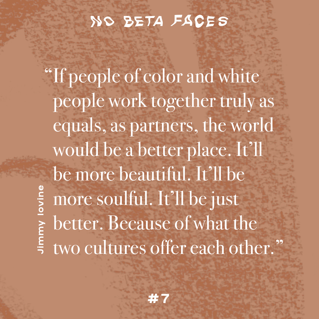 “If people of color and white people work together truly as equals, as partners, the world would be a better place. It’ll be more beautiful. It’ll be more soulful. It’ll be just better. Because of what the two cultures offer each other.” (Jimmy Iovine)