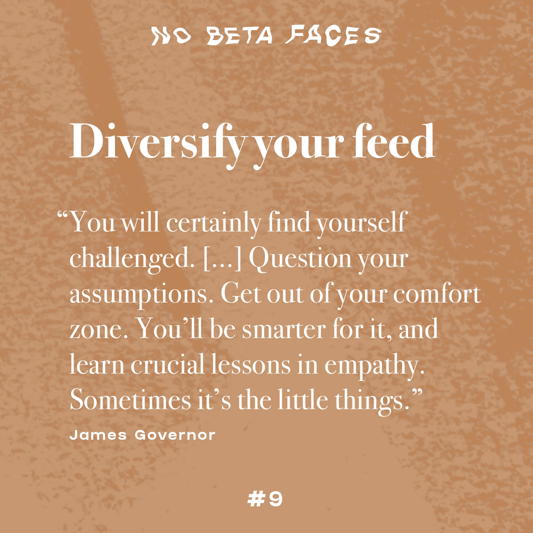 Diversify your feed. “You will certainly find yourself challenged. […] Question your assumptions. Get out of your comfort zone. You’ll be smarter for it, and learn crucial lessons in empathy. Sometimes it’s the little things.” (James Govenor)