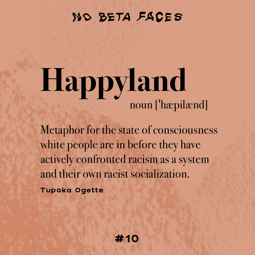 Happyland, noun [ˈhæpilænd] Metaphor for the state of consciousness white people are in before they have actively confronted racism as a system and their own racist socialization. (Tupoka Ogette)