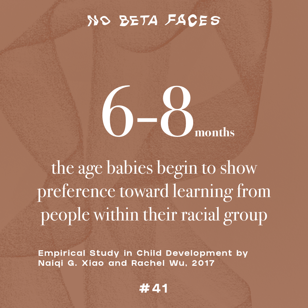 “By 6 to 8 months old, babies begin to show preference toward learning from people within their racial group over those from other racial groups. By 2 to 3 years, toddlers use race to understand behavior.” Empirical Study in Child Development by Naiqi G. Xiao and Rachel Wu
